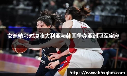 女篮精彩对决澳大利亚与韩国争夺亚洲冠军宝座