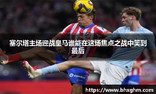 塞尔塔主场迎战皇马谁能在这场焦点之战中笑到最后