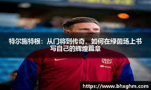 特尔施特根：从门将到传奇，如何在绿茵场上书写自己的辉煌篇章
