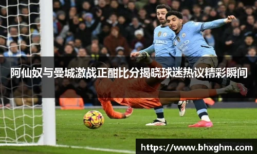 阿仙奴与曼城激战正酣比分揭晓球迷热议精彩瞬间